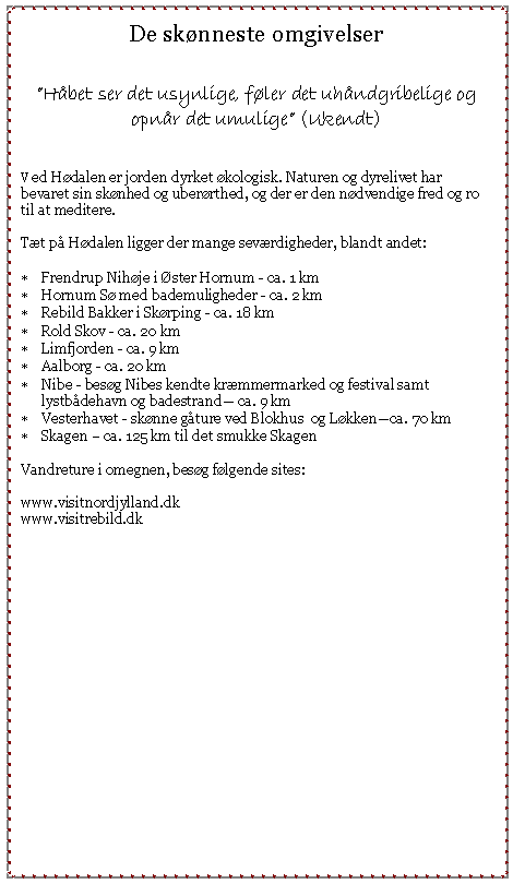 Text Box: De sknneste omgivelser Hbet ser det usynlige, fler det uhndgribelige og opnr det umulige (Ukendt)Ved Hdalen er jorden dyrket kologisk. Naturen og dyrelivet har bevaret sin sknhed og uberrthed, og der er den ndvendige fred og ro til at meditere. Tt p Hdalen ligger der mange sevrdigheder, blandt andet:Frendrup Nihje i ster Hornum - ca. 1 kmHornum S med bademuligheder - ca. 2 kmRebild Bakker i Skrping - ca. 18 kmRold Skov - ca. 20 kmLimfjorden - ca. 9 kmAalborg - ca. 20 km Nibe - besg Nibes kendte krmmermarked og festival samt lystbdehavn og badestrand ca. 9 kmVesterhavet - sknne gture ved Blokhus  og Lkkenca. 70 kmSkagen  ca. 125 km til det smukke SkagenVandreture i omegnen, besg flgende sites:www.visitnordjylland.dkwww.visitrebild.dk